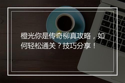 橙光你是传奇柳真攻略，如何轻松通关？技巧分享！