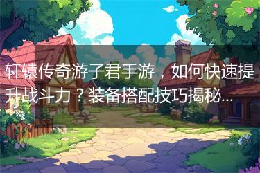 轩辕传奇游子君手游，如何快速提升战斗力？装备搭配技巧揭秘！