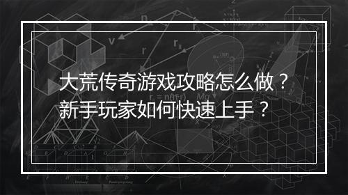 大荒传奇游戏攻略怎么做？新手玩家如何快速上手？