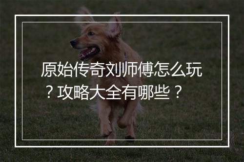 原始传奇刘师傅怎么玩？攻略大全有哪些？
