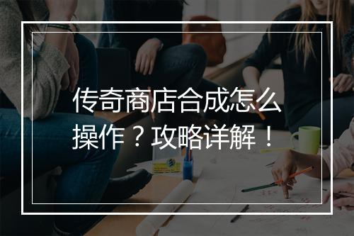 传奇商店合成怎么操作？攻略详解！