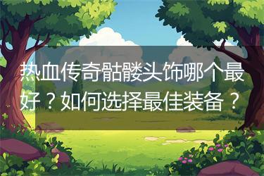 热血传奇骷髅头饰哪个最好？如何选择最佳装备？