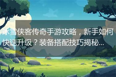 冰雪侠客传奇手游攻略，新手如何快速升级？装备搭配技巧揭秘？