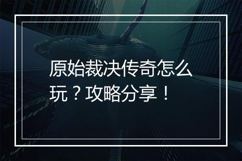 原始裁决传奇怎么玩？攻略分享！