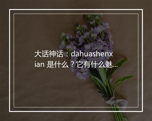 大话神话：dahuashenxian 是什么？它有什么魅力？