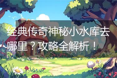 经典传奇神秘小水库去哪里？攻略全解析！