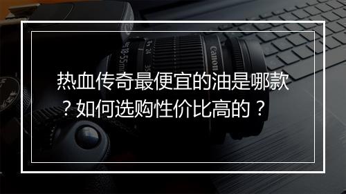 热血传奇最便宜的油是哪款？如何选购性价比高的？
