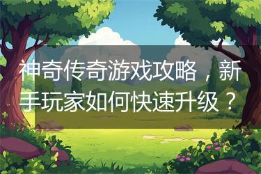 神奇传奇游戏攻略，新手玩家如何快速升级？