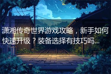 潇湘传奇世界游戏攻略，新手如何快速升级？装备选择有技巧吗？