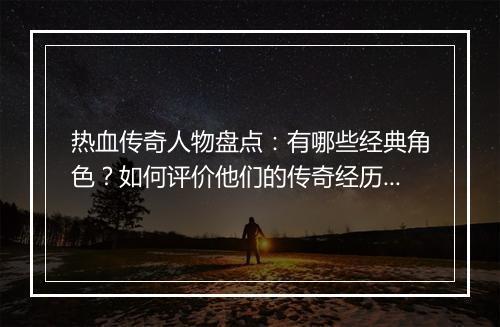 热血传奇人物盘点：有哪些经典角色？如何评价他们的传奇经历？