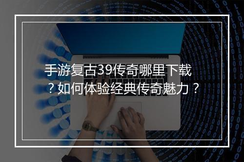 手游复古39传奇哪里下载？如何体验经典传奇魅力？