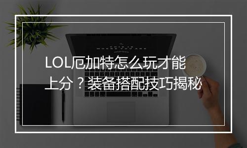 LOL厄加特怎么玩才能上分？装备搭配技巧揭秘