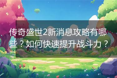 传奇盛世2新消息攻略有哪些？如何快速提升战斗力？