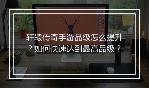 轩辕传奇手游品级怎么提升？如何快速达到最高品级？