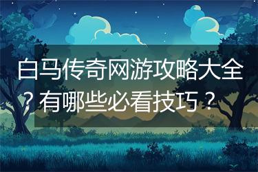 白马传奇网游攻略大全？有哪些必看技巧？