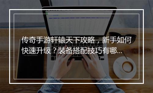 传奇手游轩辕天下攻略，新手如何快速升级？装备搭配技巧有哪些？