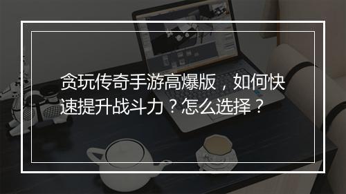 贪玩传奇手游高爆版，如何快速提升战斗力？怎么选择？