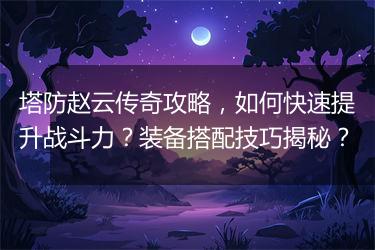 塔防赵云传奇攻略，如何快速提升战斗力？装备搭配技巧揭秘？