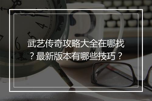 武艺传奇攻略大全在哪找？最新版本有哪些技巧？