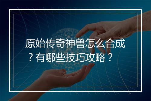 原始传奇神兽怎么合成？有哪些技巧攻略？