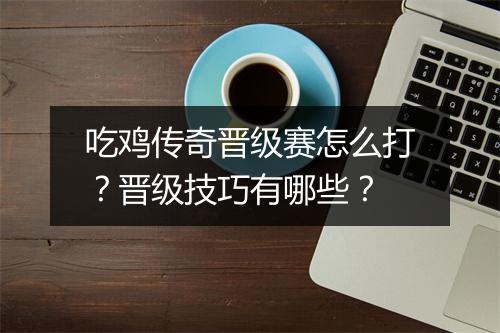 吃鸡传奇晋级赛怎么打？晋级技巧有哪些？