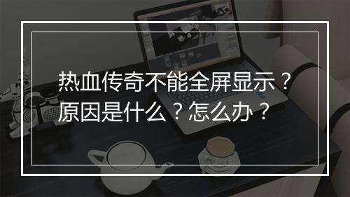热血传奇不能全屏显示？原因是什么？怎么办？