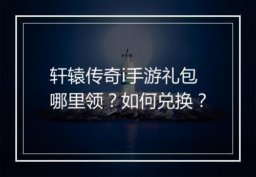 轩辕传奇i手游礼包哪里领？如何兑换？