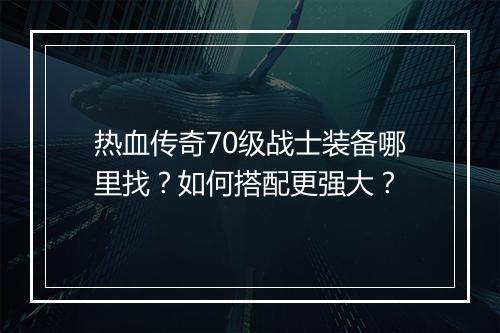 热血传奇70级战士装备哪里找？如何搭配更强大？