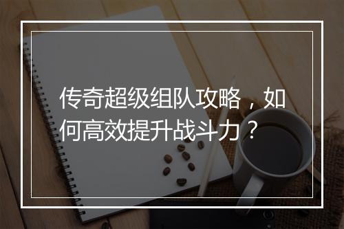 传奇超级组队攻略，如何高效提升战斗力？