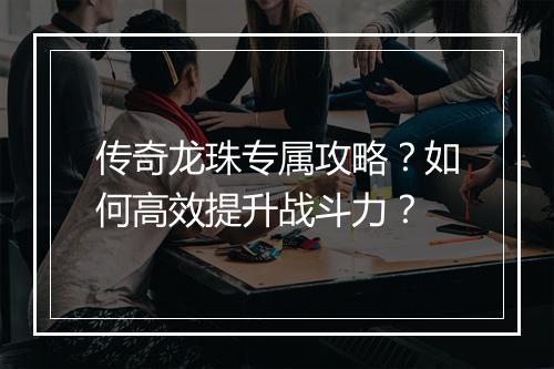 传奇龙珠专属攻略？如何高效提升战斗力？