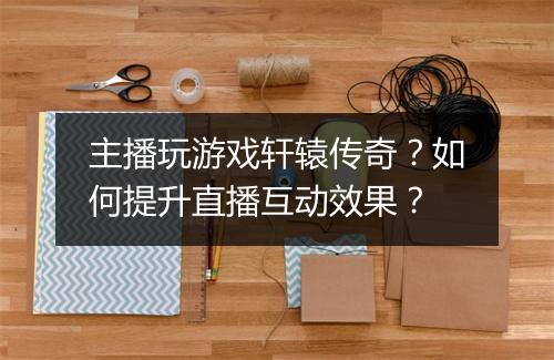 主播玩游戏轩辕传奇？如何提升直播互动效果？