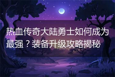 热血传奇大陆勇士如何成为最强？装备升级攻略揭秘