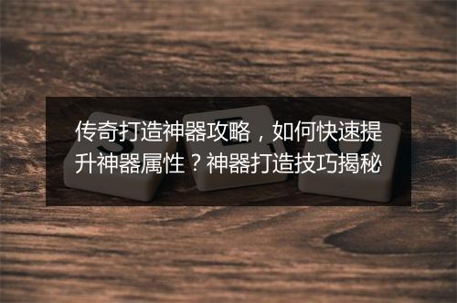 传奇打造神器攻略，如何快速提升神器属性？神器打造技巧揭秘