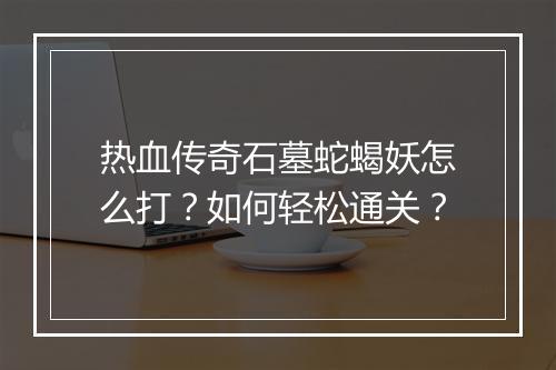 热血传奇石墓蛇蝎妖怎么打？如何轻松通关？