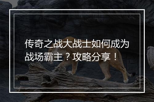 传奇之战大战士如何成为战场霸主？攻略分享！