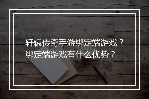 轩辕传奇手游绑定端游戏？绑定端游戏有什么优势？