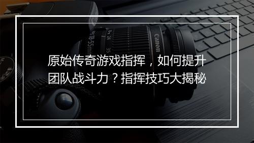 原始传奇游戏指挥，如何提升团队战斗力？指挥技巧大揭秘