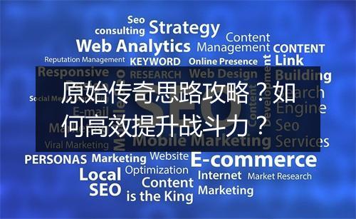 原始传奇思路攻略？如何高效提升战斗力？