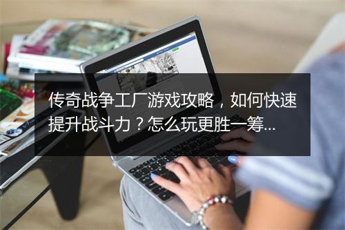 传奇战争工厂游戏攻略，如何快速提升战斗力？怎么玩更胜一筹？