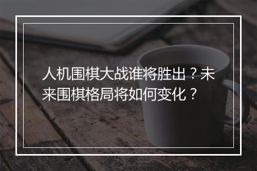 人机围棋大战谁将胜出？未来围棋格局将如何变化？