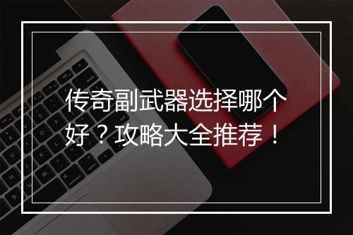 传奇副武器选择哪个好？攻略大全推荐！
