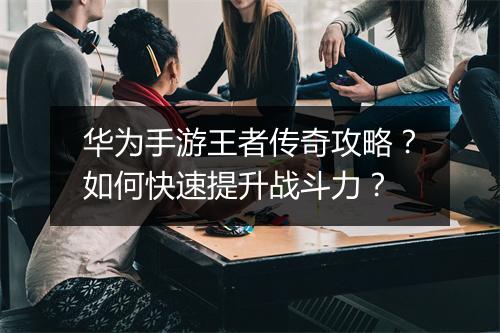 华为手游王者传奇攻略？如何快速提升战斗力？