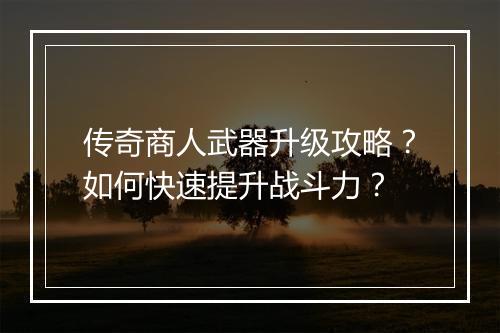 传奇商人武器升级攻略？如何快速提升战斗力？