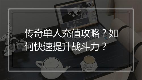 传奇单人充值攻略？如何快速提升战斗力？