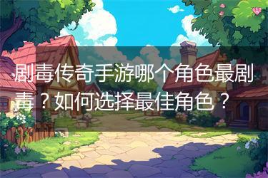 剧毒传奇手游哪个角色最剧毒？如何选择最佳角色？