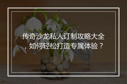 传奇沙龙私人订制攻略大全，如何轻松打造专属体验？