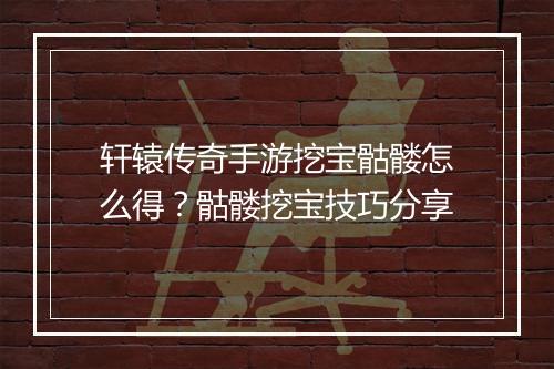 轩辕传奇手游挖宝骷髅怎么得？骷髅挖宝技巧分享