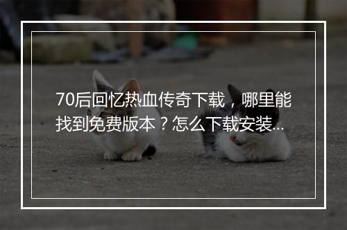 70后回忆热血传奇下载，哪里能找到免费版本？怎么下载安装？