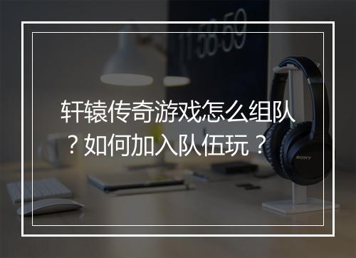 轩辕传奇游戏怎么组队？如何加入队伍玩？