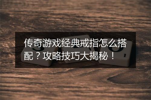 传奇游戏经典戒指怎么搭配？攻略技巧大揭秘！